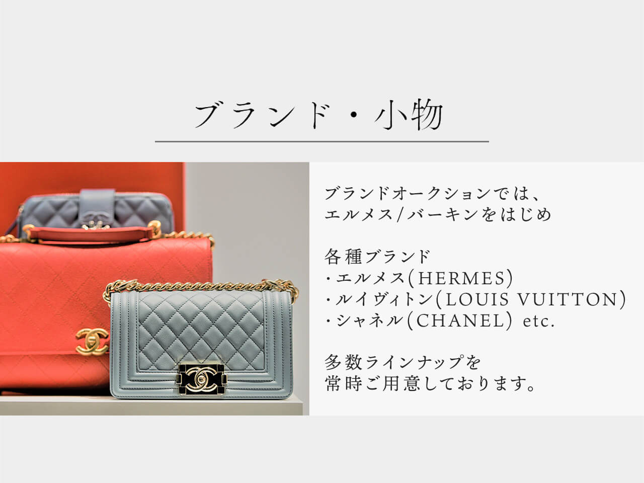 ブランド・小物 ブランド部門では、エルメス/バーキンをはじめ 各種ブランド・エルメス(HERMES)・ルイヴィトン(LOUIS VUITTON)・シャネル(CHANEL)etc.多数ラインナップを常時ご用意しております。